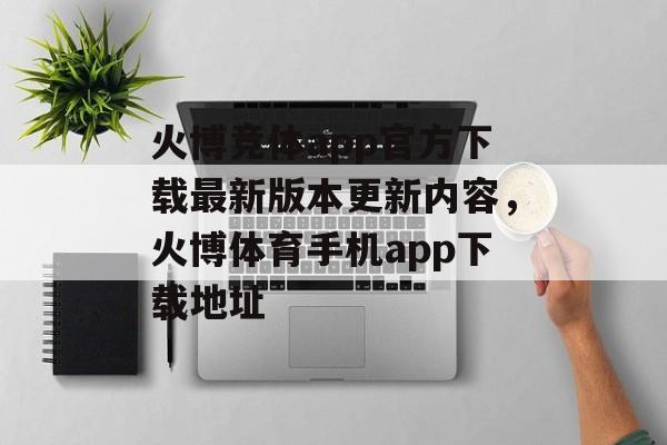 火博竞体app官方下载最新版本更新内容，火博体育手机app下载地址